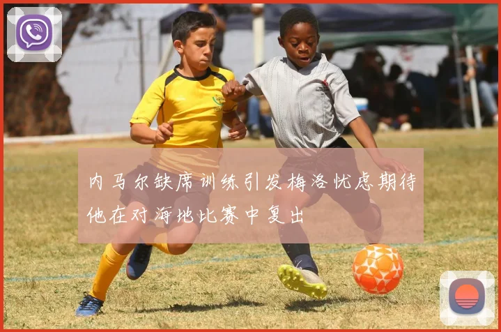内马尔缺席训练引发梅洛忧虑期待他在对海地比赛中复出
