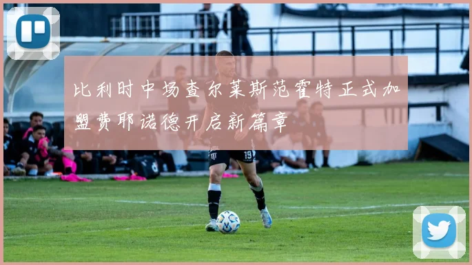 比利时中场查尔莱斯范霍特正式加盟费耶诺德开启新篇章