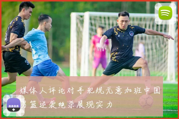媒体人评论对手犯规无意加班中国男篮逆袭绝杀展现实力