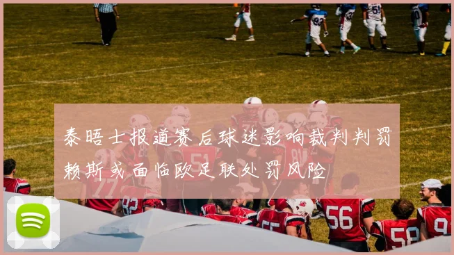 泰晤士报道赛后球迷影响裁判判罚赖斯或面临欧足联处罚风险