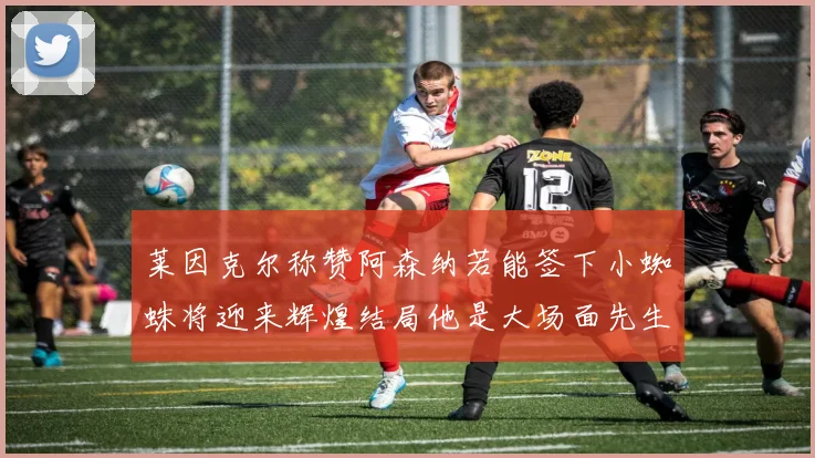 莱因克尔称赞阿森纳若能签下小蜘蛛将迎来辉煌结局他是大场面先生的最佳人选