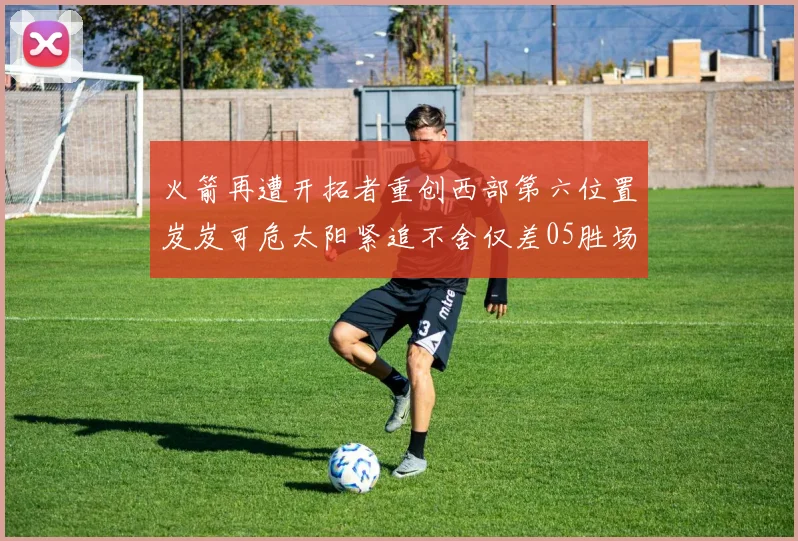 火箭再遭开拓者重创西部第六位置岌岌可危太阳紧追不舍仅差05胜场
