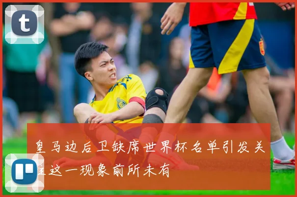 皇马边后卫缺席世界杯名单引发关注这一现象前所未有