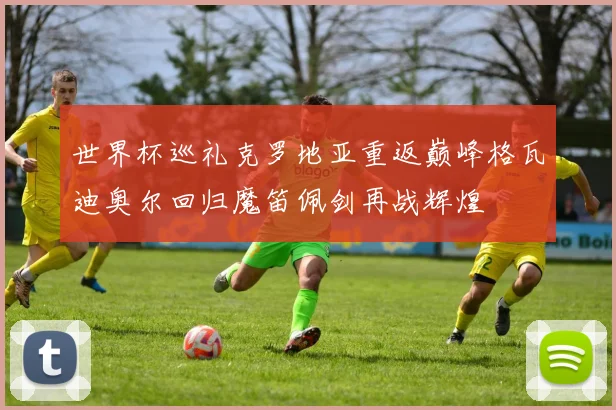 世界杯巡礼克罗地亚重返巅峰格瓦迪奥尔回归魔笛佩剑再战辉煌