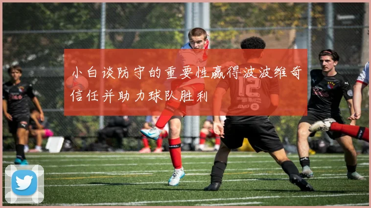 小白谈防守的重要性赢得波波维奇信任并助力球队胜利