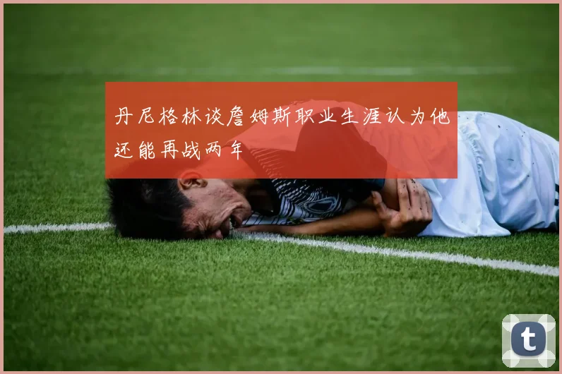 丹尼格林谈詹姆斯职业生涯认为他还能再战两年