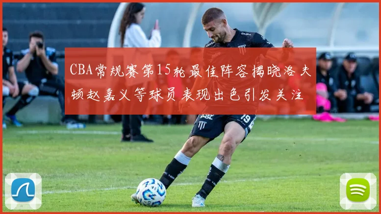 CBA常规赛第15轮最佳阵容揭晓洛夫顿赵嘉义等球员表现出色引发关注
