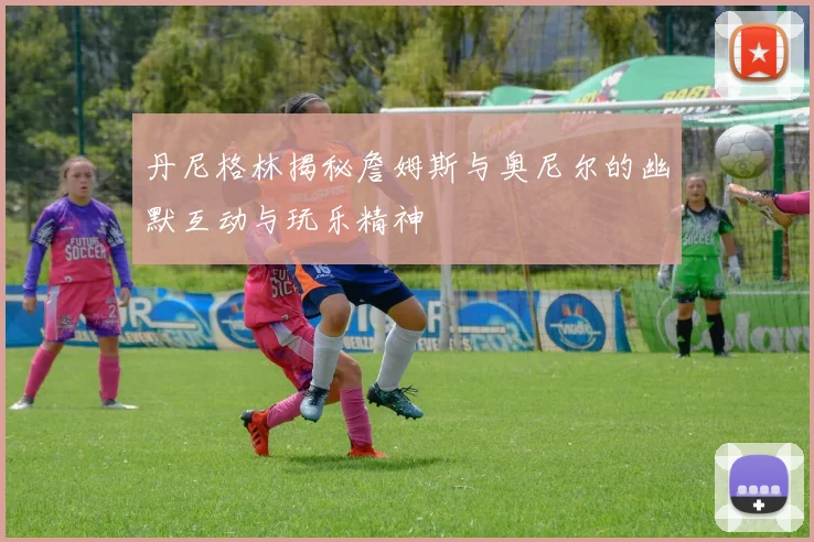 丹尼格林揭秘詹姆斯与奥尼尔的幽默互动与玩乐精神