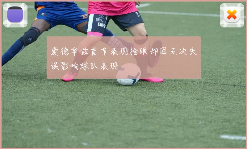 爱德华兹首节表现抢眼却因五次失误影响球队表现