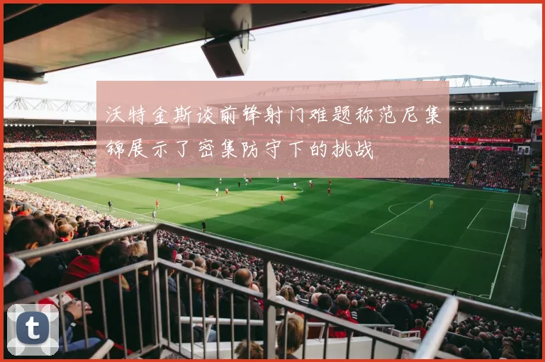 沃特金斯谈前锋射门难题称范尼集锦展示了密集防守下的挑战