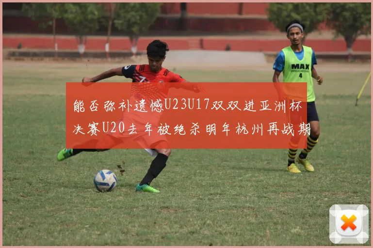 能否弥补遗憾U23U17双双进亚洲杯决赛U20去年被绝杀明年杭州再战期待辉煌