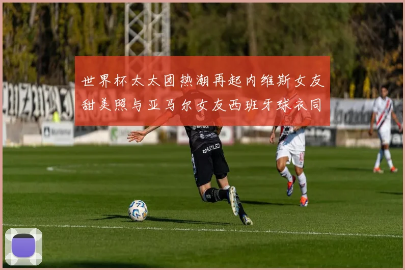 世界杯太太团热潮再起内维斯女友甜美照与亚马尔女友西班牙球衣同框秀