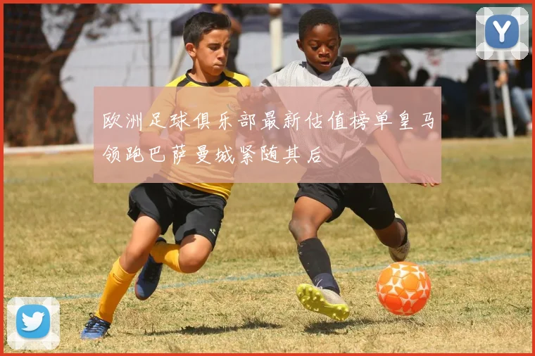 欧洲足球俱乐部最新估值榜单皇马领跑巴萨曼城紧随其后