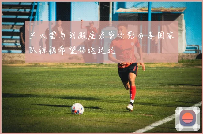王大雷与刘殿座亲密合影分享国家队祝福希望好运连连